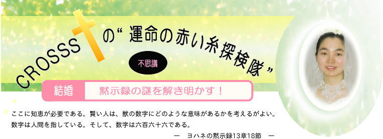 ＣＲＯＳＳＳの運命の赤い糸探検隊-不思議-結婚-黙示録の謎を解き明かす！- ここに知恵が必要である。賢い人は、獣の数字にどのような意味があるかを考えるがよい。数字は人間を指している。そして、数字は六百六十六である。 ヨハネの黙示録 13章18節