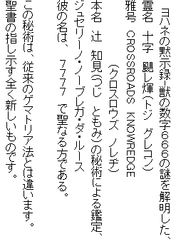 　ヨハネの黙示録-獣の数字６６６の謎を解明した、
霊名　十字　颶レ煇（トジ　グレコン）
雅号　CROSSROADS　KNOWREDGE
　　　　　　　　（クロスロウズ　ノレヂ）
本名　辻　知見（つじ　ともみ）の秘術による鑑定、
ジュセリーノ・ノーブレガ・ダ・ルース
彼の名は、　７７７７　で聖なる方である。

この秘術は、従来のゲマトリア法とは違います。
聖書の指し示す全く新しいものです。