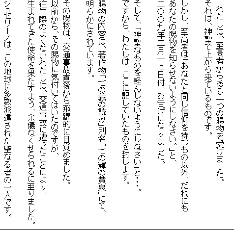 
　わたしは、至高者からある一つの賜物を受けました。
それは、神聖で上から来ているものです。

しかし、至高者は「あなたと同じ信仰を持つもの以外、だれにも
あなたの賜物を知らせないようにしなさい。」と、
二〇〇九年二月十七日付、お告げになりました。

そして、「神聖なものを軽んじないようにしなさい」と・・・。
ですから、わたしは、ここに記していたものを封じます。

賜物の内容は、著作物「七の義の読み」別名「七の輝の黄泉」にて、
明らかにされています。

その賜物は、交通事故直後から飛躍的に目覚めました。
以前から、その賜物に気付いてはいたのですが、
往生際のよくないわたしは、交通事故に遭ったことにより、
生まれてきた使命を果たすよう、余儀なくせられるに至りました。

ジュセリーノは、この地球に多数派遣された聖なる者の一人です。
